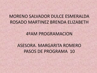 MORENO SALVADOR DULCE ESMERALDA
ROSADO MARTINEZ BRENDA ELIZABETH
4ºAM PROGRAMACION
ASESORA. MARGARITA ROMERO
PASOS DE PROGRAMA 10
 