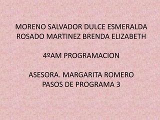 MORENO SALVADOR DULCE ESMERALDA
ROSADO MARTINEZ BRENDA ELIZABETH
4ºAM PROGRAMACION
ASESORA. MARGARITA ROMERO
PASOS DE PROGRAMA 3
 