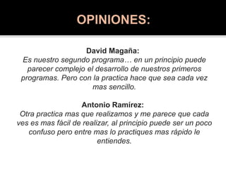 David Magaña:
Es nuestro segundo programa… en un principio puede
parecer complejo el desarrollo de nuestros primeros
programas. Pero con la practica hace que sea cada vez
mas sencillo.
Antonio Ramírez:
Otra practica mas que realizamos y me parece que cada
ves es mas fácil de realizar, al principio puede ser un poco
confuso pero entre mas lo practiques mas rápido le
entiendes.