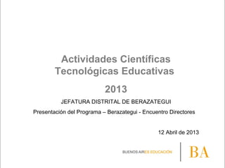 Actividades Científicas
Tecnológicas Educativas
2013
JEFATURA DISTRITAL DE BERAZATEGUI
Presentación del Programa – Berazategui - Encuentro Directores
12 Abril de 2013
 