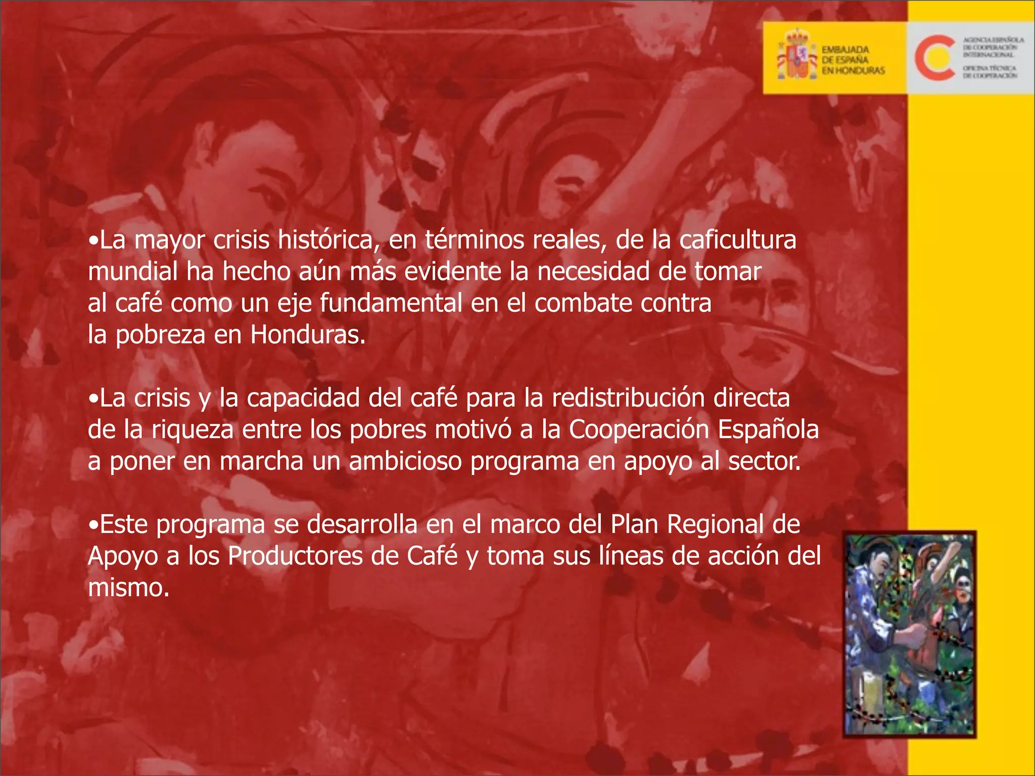 •La mayor crisis histórica, en términos reales, de la caficultura
mundial ha hecho aún más evidente la necesidad de tomar
al café como un eje fundamental en el combate contra
la pobreza en Honduras.
•La crisis y la capacidad del café para la redistribución directa
de la riqueza entre los pobres motivó a la Cooperación Española
a poner en marcha un ambicioso programa en apoyo al sector.
•Este programa se desarrolla en el marco del Plan Regional de
Apoyo a los Productores de Café y toma sus líneas de acción del
mismo.

10

 