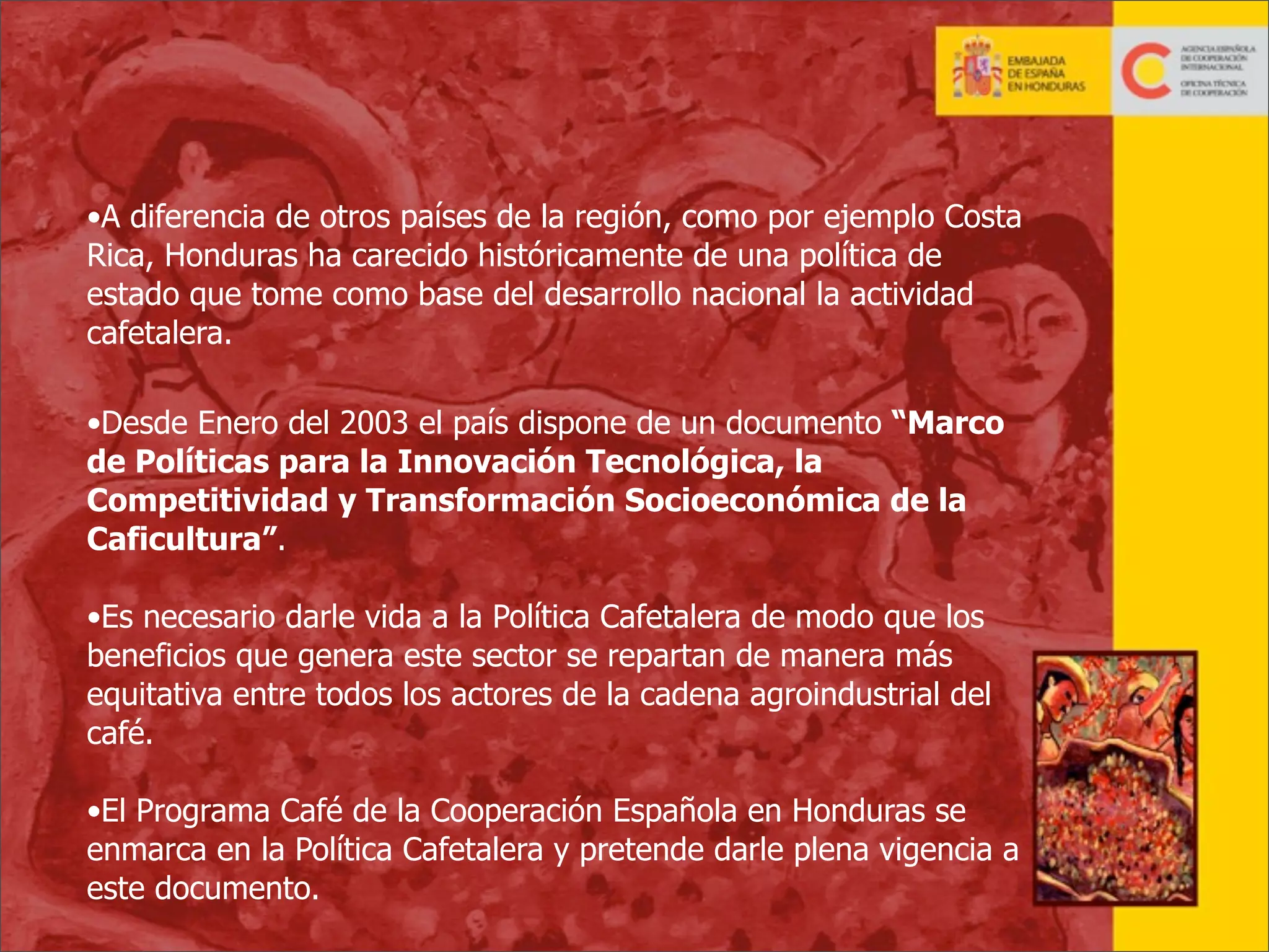 •A diferencia de otros países de la región, como por ejemplo Costa
Rica, Honduras ha carecido históricamente de una política de
estado que tome como base del desarrollo nacional la actividad
cafetalera.
•Desde Enero del 2003 el país dispone de un documento “Marco
de Políticas para la Innovación Tecnológica, la
Competitividad y Transformación Socioeconómica de la
Caficultura”.
•Es necesario darle vida a la Política Cafetalera de modo que los
beneficios que genera este sector se repartan de manera más
equitativa entre todos los actores de la cadena agroindustrial del
café.
•El Programa Café de la Cooperación Española en Honduras se
enmarca en la Política Cafetalera y pretende darle plena vigencia a
este documento.
12

 