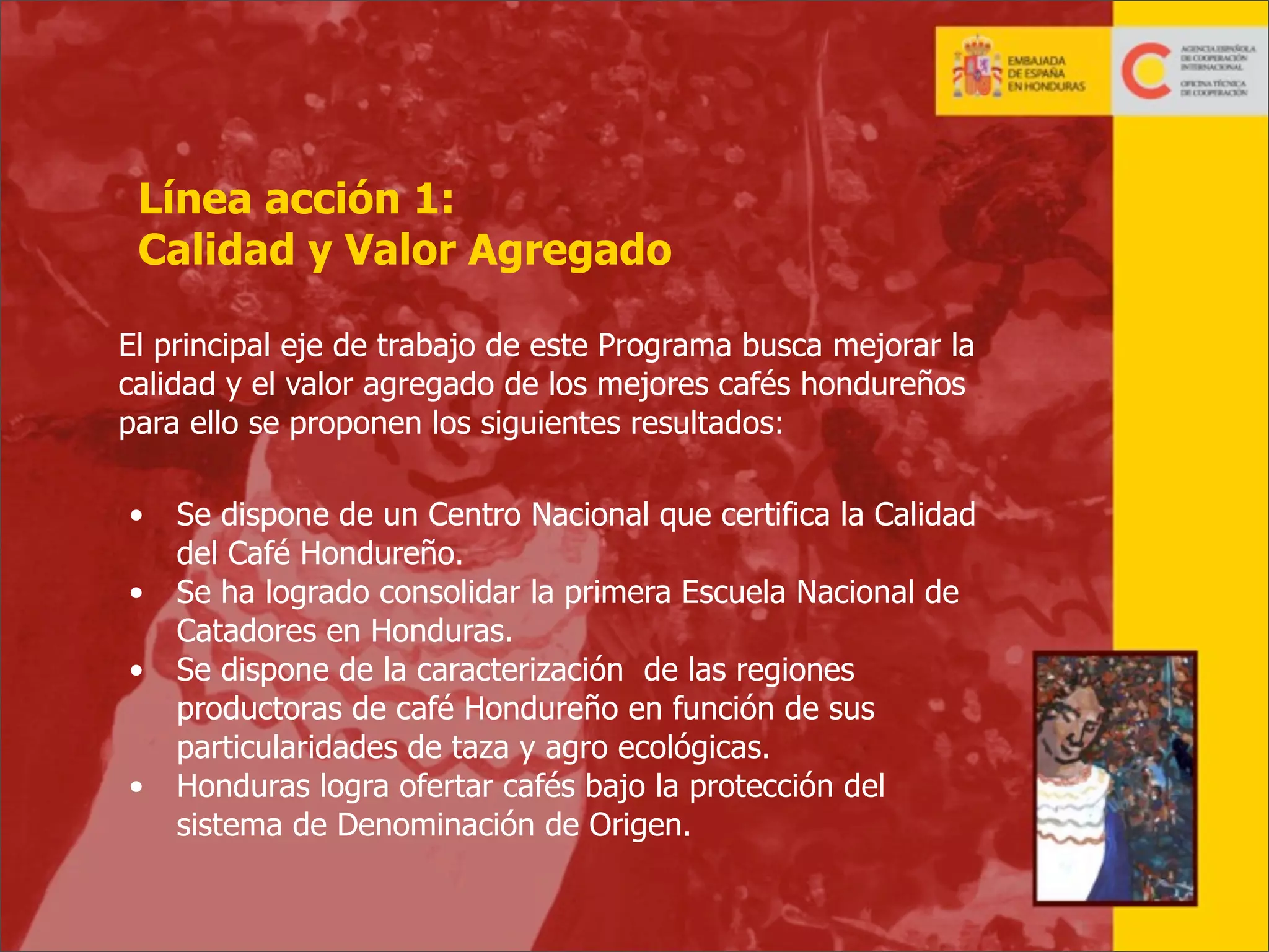 Línea acción 1:
Calidad y Valor Agregado
El principal eje de trabajo de este Programa busca mejorar la
calidad y el valor agregado de los mejores cafés hondureños
para ello se proponen los siguientes resultados:
•
•
•
•

Se dispone de un Centro Nacional que certifica la Calidad
del Café Hondureño.
Se ha logrado consolidar la primera Escuela Nacional de
Catadores en Honduras.
Se dispone de la caracterización de las regiones
productoras de café Hondureño en función de sus
particularidades de taza y agro ecológicas.
Honduras logra ofertar cafés bajo la protección del
sistema de Denominación de Origen.

17

 