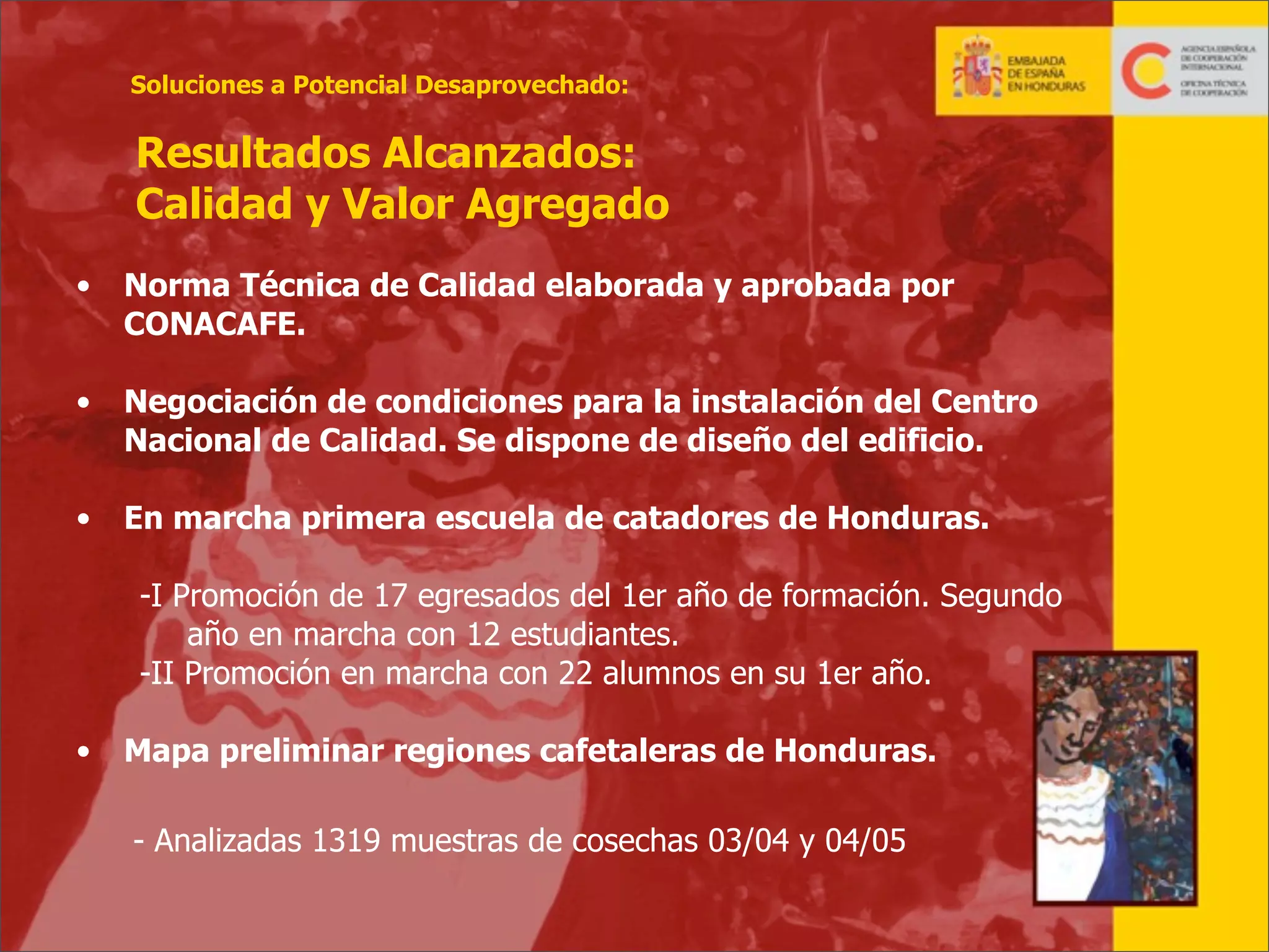 Soluciones a Potencial Desaprovechado:

Resultados Alcanzados:
Calidad y Valor Agregado
•

Norma Técnica de Calidad elaborada y aprobada por
CONACAFE.

•

Negociación de condiciones para la instalación del Centro
Nacional de Calidad. Se dispone de diseño del edificio.

•

En marcha primera escuela de catadores de Honduras.
-I Promoción de 17 egresados del 1er año de formación. Segundo
año en marcha con 12 estudiantes.
-II Promoción en marcha con 22 alumnos en su 1er año.

•

Mapa preliminar regiones cafetaleras de Honduras.
- Analizadas 1319 muestras de cosechas 03/04 y 04/05
18

 