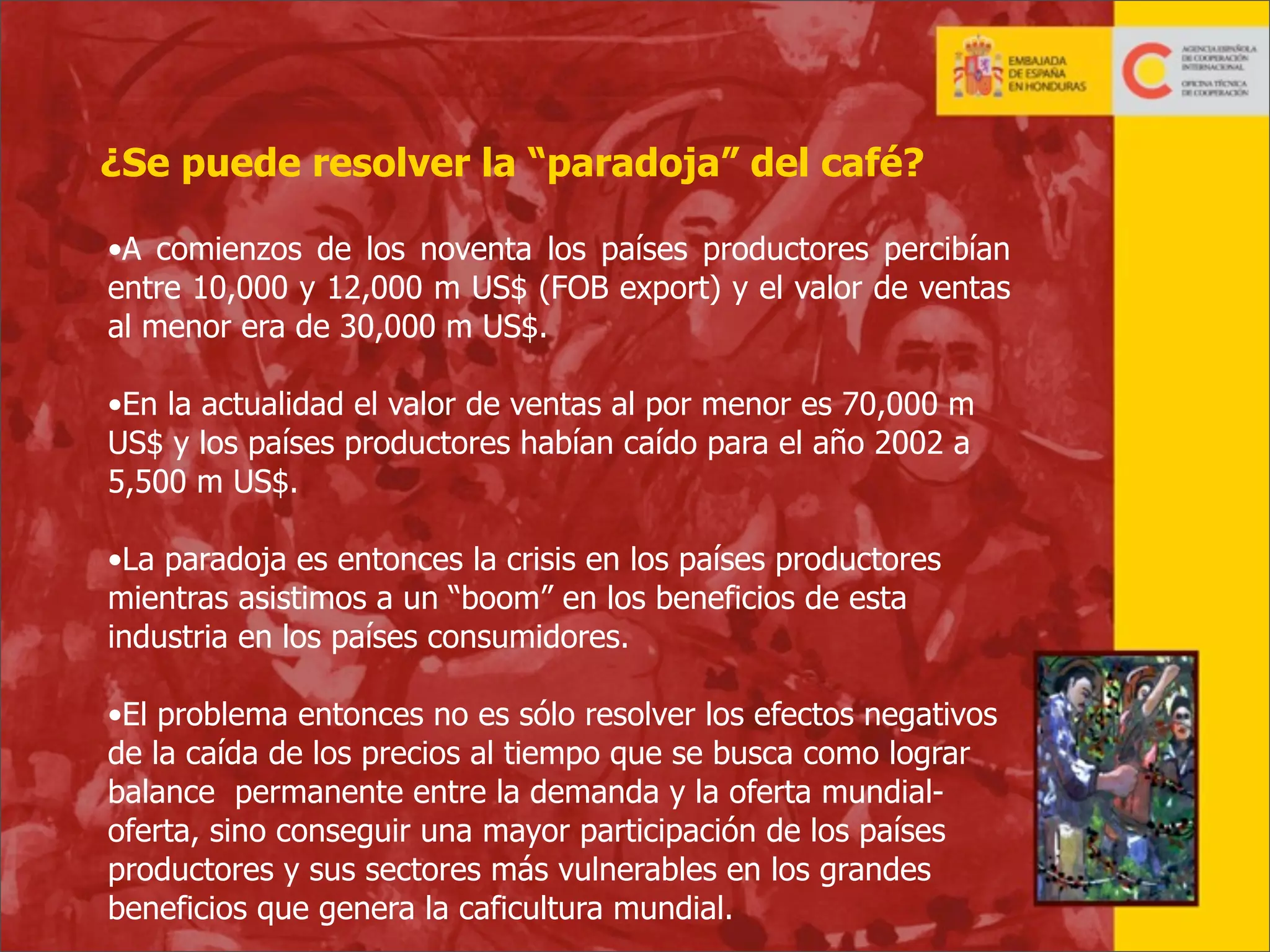 ¿Se puede resolver la “paradoja” del café?
•A comienzos de los noventa los países productores percibían
entre 10,000 y 12,000 m US$ (FOB export) y el valor de ventas
al menor era de 30,000 m US$.
•En la actualidad el valor de ventas al por menor es 70,000 m
US$ y los países productores habían caído para el año 2002 a
5,500 m US$.
•La paradoja es entonces la crisis en los países productores
mientras asistimos a un “boom” en los beneficios de esta
industria en los países consumidores.
•El problema entonces no es sólo resolver los efectos negativos
de la caída de los precios al tiempo que se busca como lograr
balance permanente entre la demanda y la oferta mundialoferta, sino conseguir una mayor participación de los países
productores y sus sectores más vulnerables en los grandes
beneficios que genera la caficultura mundial.
2

 
