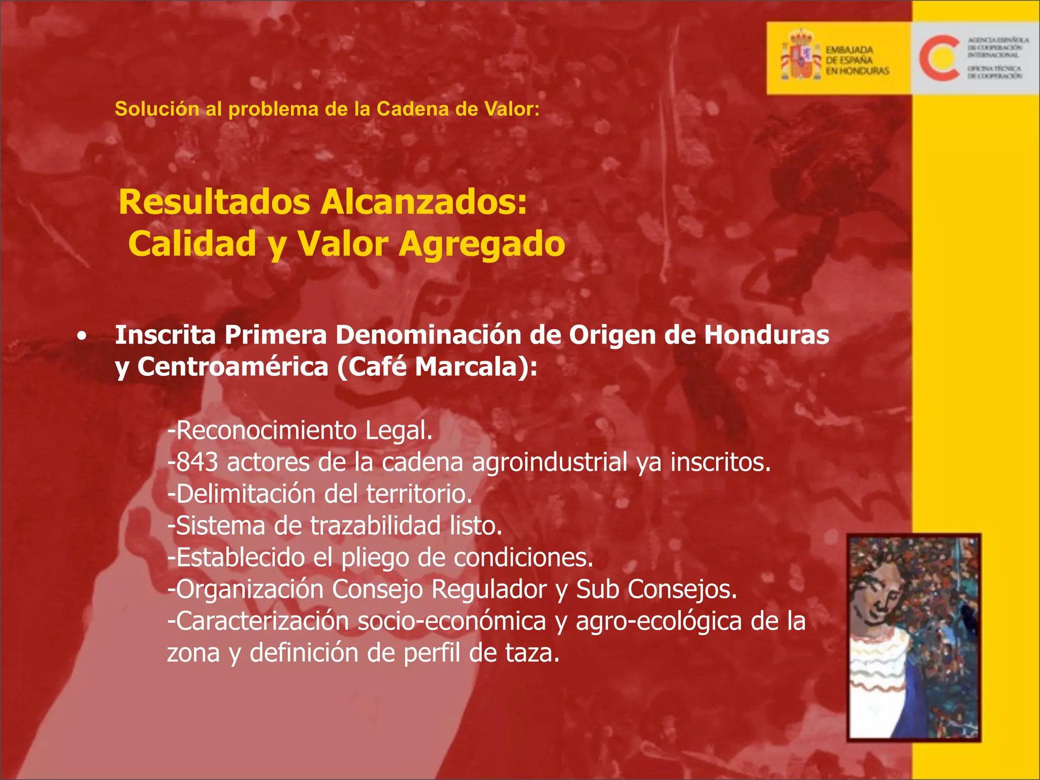 Solución al problema de la Cadena de Valor:

Resultados Alcanzados:
Calidad y Valor Agregado
•

Inscrita Primera Denominación de Origen de Honduras
y Centroamérica (Café Marcala):
-Reconocimiento Legal.
-843 actores de la cadena agroindustrial ya inscritos.
-Delimitación del territorio.
-Sistema de trazabilidad listo.
-Establecido el pliego de condiciones.
-Organización Consejo Regulador y Sub Consejos.
-Caracterización socio-económica y agro-ecológica de la
zona y definición de perfil de taza.

21

 