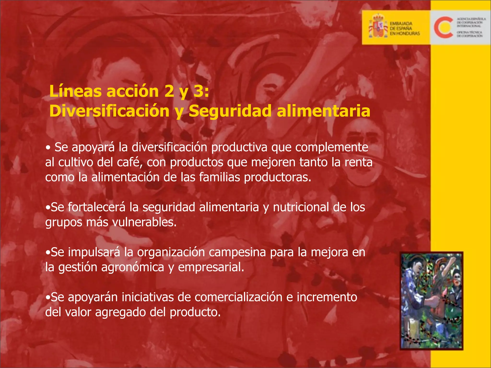 Líneas acción 2 y 3:
Diversificación y Seguridad alimentaria
• Se apoyará la diversificación productiva que complemente
al cultivo del café, con productos que mejoren tanto la renta
como la alimentación de las familias productoras.
•Se fortalecerá la seguridad alimentaria y nutricional de los
grupos más vulnerables.
•Se impulsará la organización campesina para la mejora en
la gestión agronómica y empresarial.
•Se apoyarán iniciativas de comercialización e incremento
del valor agregado del producto.

24

 