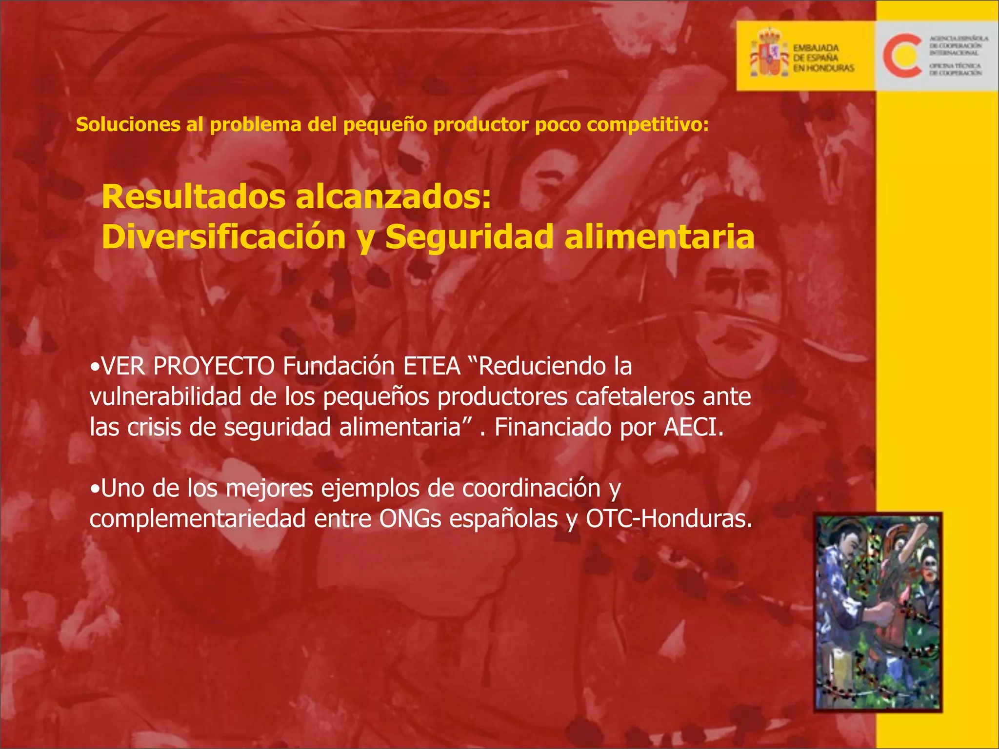 Soluciones al problema del pequeño productor poco competitivo:

Resultados alcanzados:
Diversificación y Seguridad alimentaria

•VER PROYECTO Fundación ETEA “Reduciendo la
vulnerabilidad de los pequeños productores cafetaleros ante
las crisis de seguridad alimentaria” . Financiado por AECI.
•Uno de los mejores ejemplos de coordinación y
complementariedad entre ONGs españolas y OTC-Honduras.

25

 