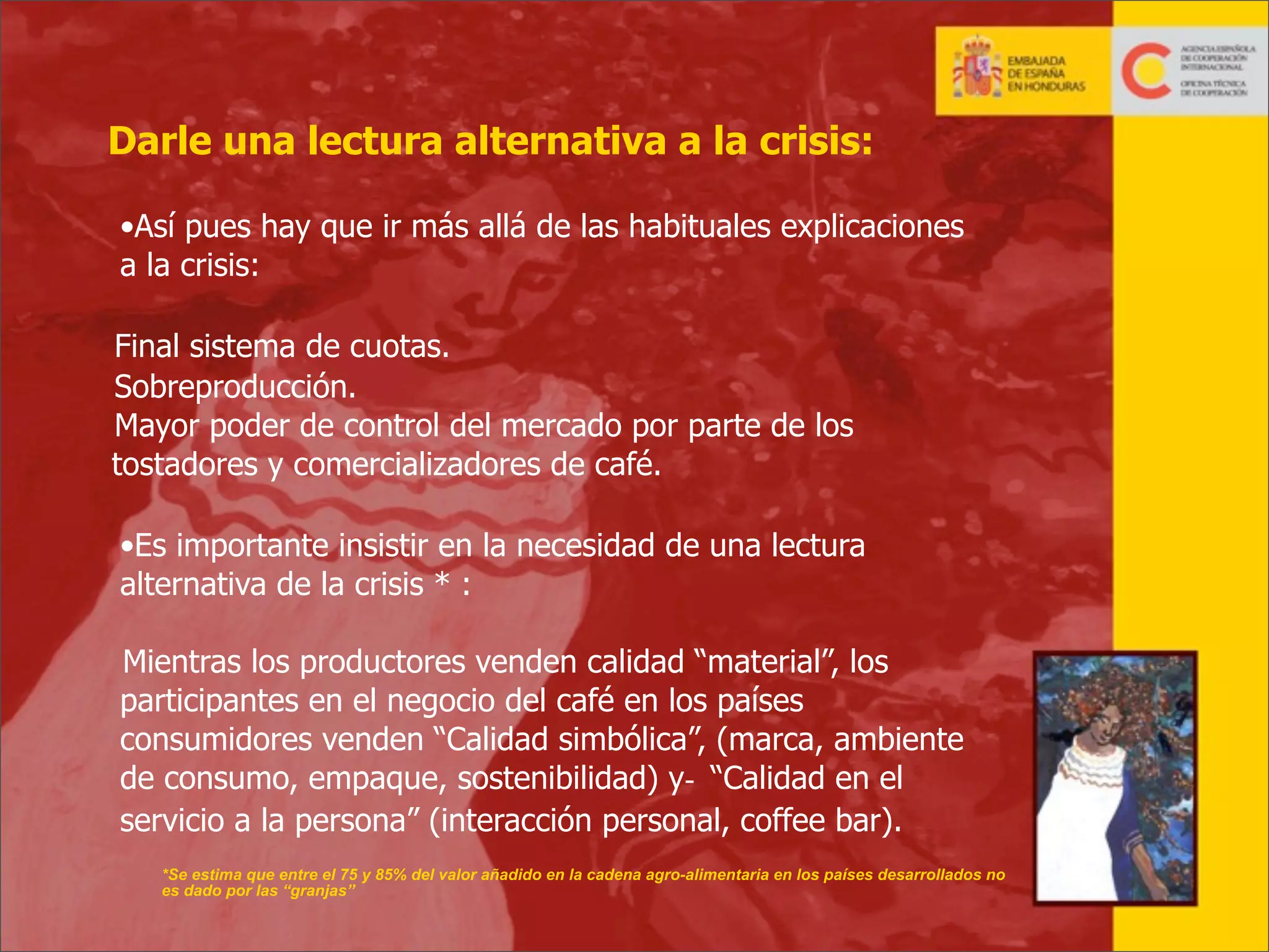 Darle una lectura alternativa a la crisis:
•Así pues hay que ir más allá de las habituales explicaciones
a la crisis:
Final sistema de cuotas.
Sobreproducción.
Mayor poder de control del mercado por parte de los
tostadores y comercializadores de café.
•Es importante insistir en la necesidad de una lectura
alternativa de la crisis * :
Mientras los productores venden calidad “material”, los
participantes en el negocio del café en los países
consumidores venden “Calidad simbólica”, (marca, ambiente
de consumo, empaque, sostenibilidad) y- “Calidad en el
servicio a la persona” (interacción personal, coffee bar).
*Se estima que entre el 75 y 85% del valor añadido en la cadena agro-alimentaria en los países desarrollados no
es dado por las “granjas”
3

 