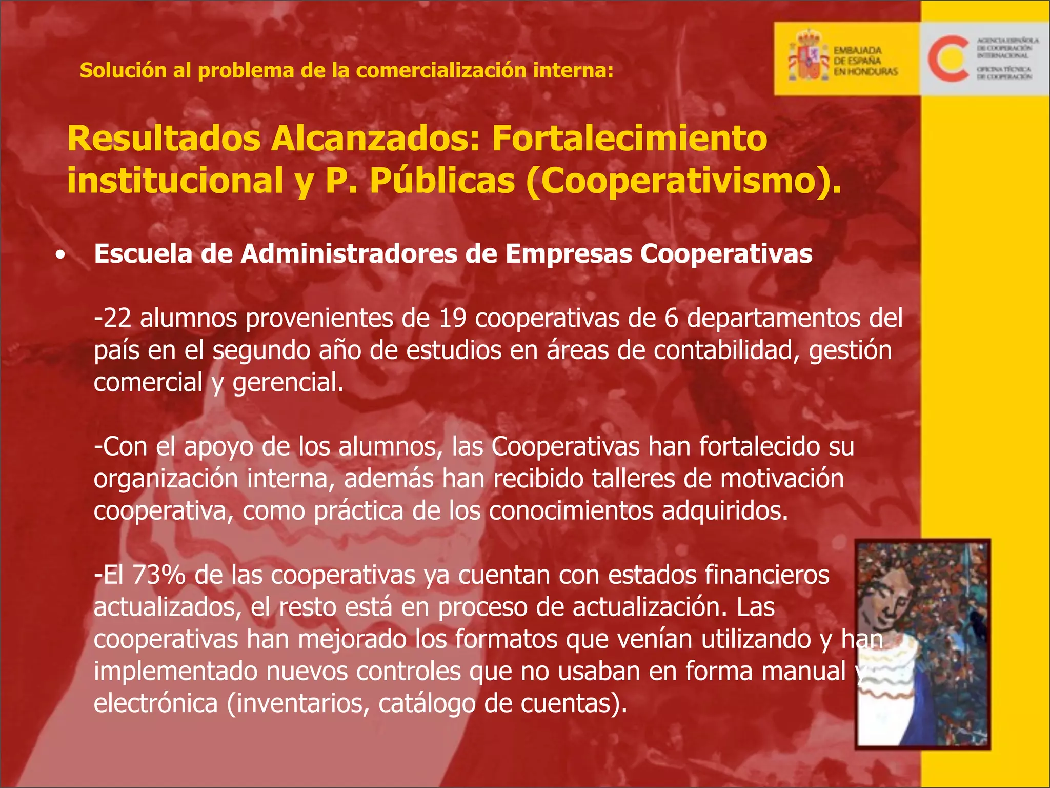 Solución al problema de la comercialización interna:

Resultados Alcanzados: Fortalecimiento
institucional y P. Públicas (Cooperativismo).
•

Escuela de Administradores de Empresas Cooperativas
-22 alumnos provenientes de 19 cooperativas de 6 departamentos del
país en el segundo año de estudios en áreas de contabilidad, gestión
comercial y gerencial.
-Con el apoyo de los alumnos, las Cooperativas han fortalecido su
organización interna, además han recibido talleres de motivación
cooperativa, como práctica de los conocimientos adquiridos.
-El 73% de las cooperativas ya cuentan con estados financieros
actualizados, el resto está en proceso de actualización. Las
cooperativas han mejorado los formatos que venían utilizando y han
implementado nuevos controles que no usaban en forma manual y
electrónica (inventarios, catálogo de cuentas).
31

 
