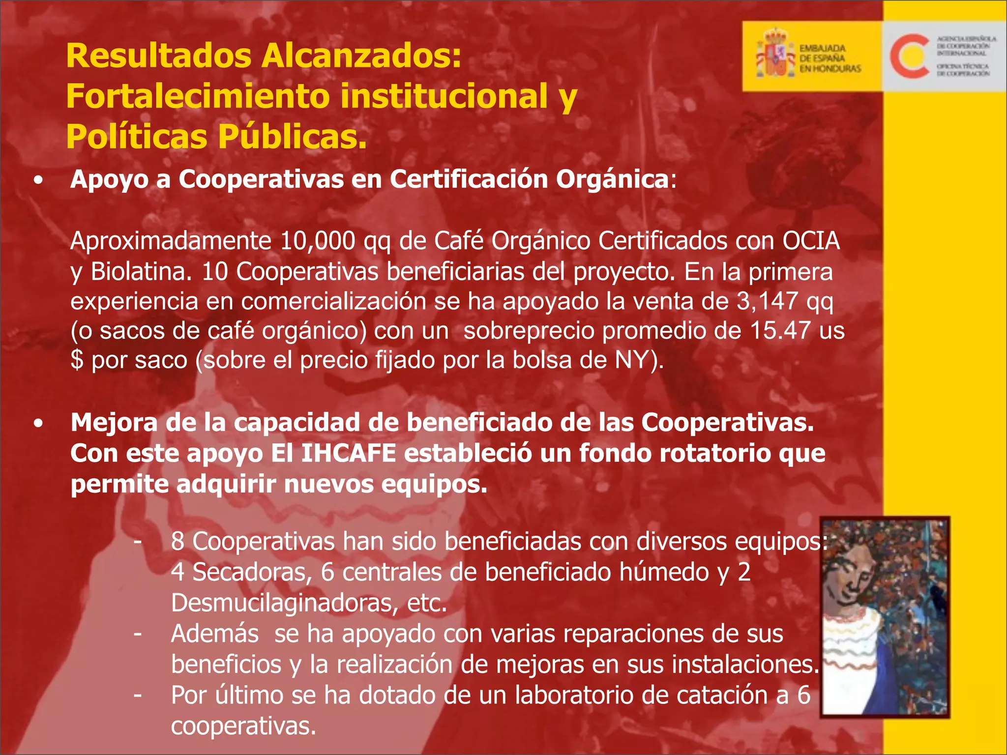 Resultados Alcanzados:
Fortalecimiento institucional y
Políticas Públicas.
•

Apoyo a Cooperativas en Certificación Orgánica:
Aproximadamente 10,000 qq de Café Orgánico Certificados con OCIA
y Biolatina. 10 Cooperativas beneficiarias del proyecto. En la primera
experiencia en comercialización se ha apoyado la venta de 3,147 qq
(o sacos de café orgánico) con un sobreprecio promedio de 15.47 us
$ por saco (sobre el precio fijado por la bolsa de NY).

•

Mejora de la capacidad de beneficiado de las Cooperativas.
Con este apoyo El IHCAFE estableció un fondo rotatorio que
permite adquirir nuevos equipos.
-

8 Cooperativas han sido beneficiadas con diversos equipos:
4 Secadoras, 6 centrales de beneficiado húmedo y 2
Desmucilaginadoras, etc.
Además se ha apoyado con varias reparaciones de sus
beneficios y la realización de mejoras en sus instalaciones.
Por último se ha dotado de un laboratorio de catación a 6
cooperativas.

33

 