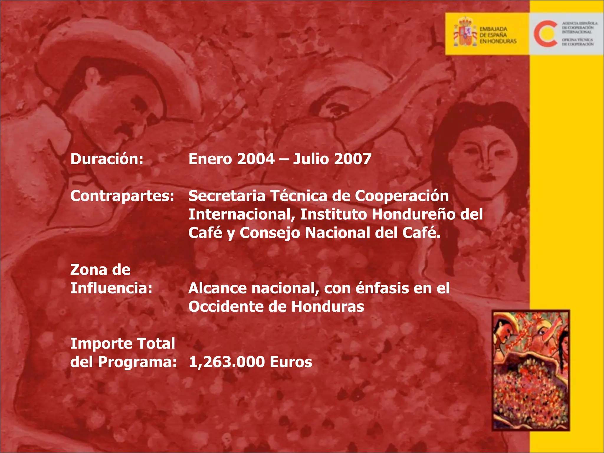 Duración:

Enero 2004 – Julio 2007

Contrapartes: Secretaria Técnica de Cooperación
Internacional, Instituto Hondureño del
Café y Consejo Nacional del Café.
Zona de
Influencia:

Alcance nacional, con énfasis en el
Occidente de Honduras

Importe Total
del Programa: 1,263.000 Euros

34

 