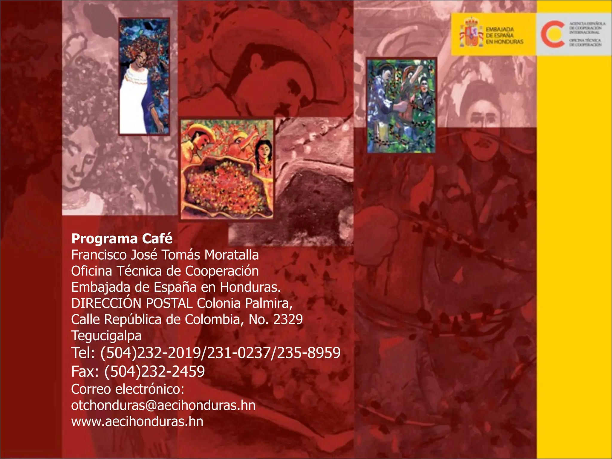 Programa Café
Francisco José Tomás Moratalla
Oficina Técnica de Cooperación
Embajada de España en Honduras.
DIRECCIÓN POSTAL Colonia Palmira,
Calle República de Colombia, No. 2329
Tegucigalpa

Tel: (504)232-2019/231-0237/235-8959
Fax: (504)232-2459
Correo electrónico:
otchonduras@aecihonduras.hn
www.aecihonduras.hn
35

 