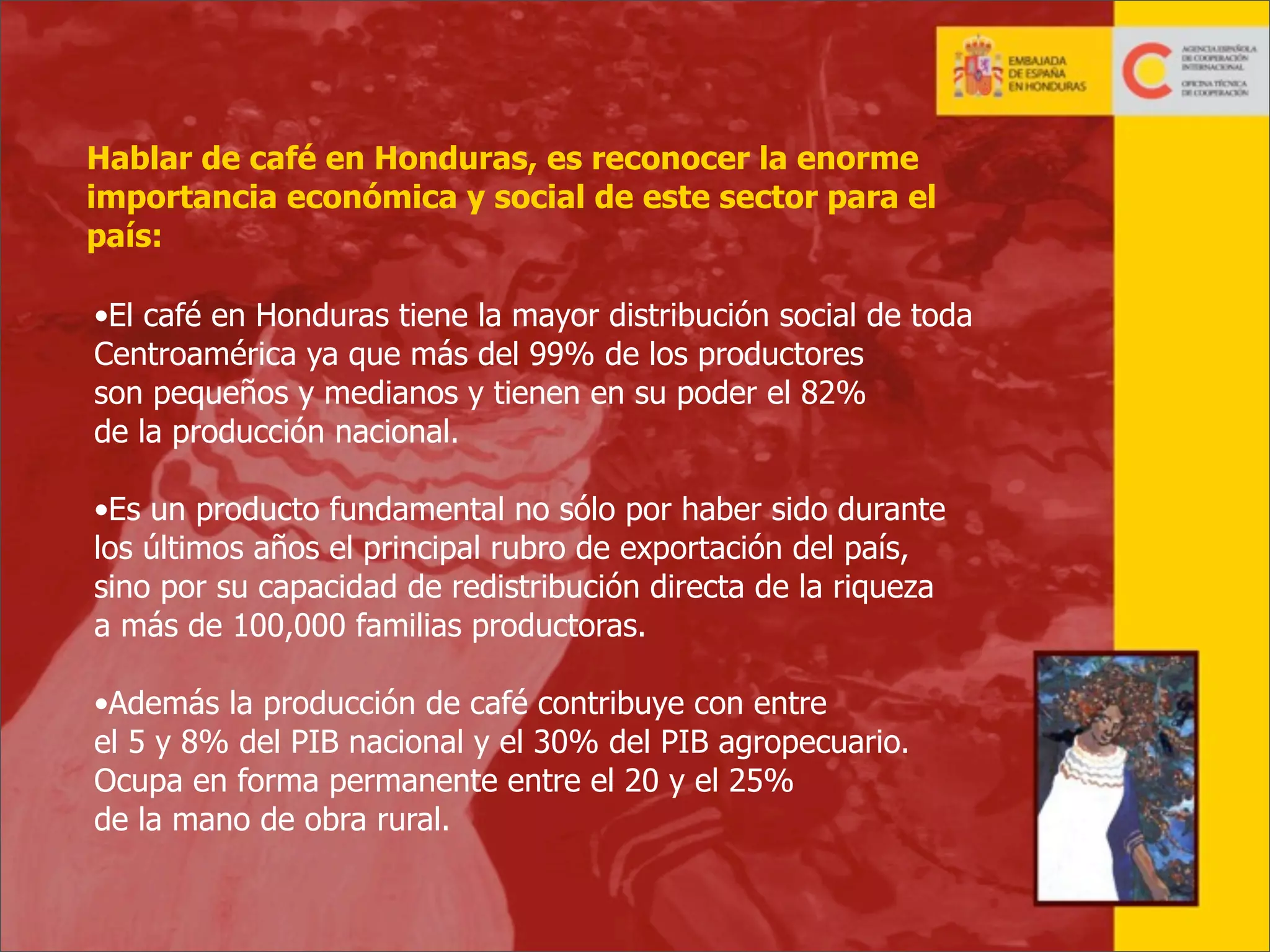 Hablar de café en Honduras, es reconocer la enorme
importancia económica y social de este sector para el
país:
•El café en Honduras tiene la mayor distribución social de toda
Centroamérica ya que más del 99% de los productores
son pequeños y medianos y tienen en su poder el 82%
de la producción nacional.
•Es un producto fundamental no sólo por haber sido durante
los últimos años el principal rubro de exportación del país,
sino por su capacidad de redistribución directa de la riqueza
a más de 100,000 familias productoras.
•Además la producción de café contribuye con entre
el 5 y 8% del PIB nacional y el 30% del PIB agropecuario.
Ocupa en forma permanente entre el 20 y el 25%
de la mano de obra rural.

7

 