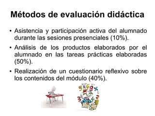 Métodos de evaluación didáctica
● Asistencia y participación activa del alumnado
durante las sesiones presenciales (10%).
● Análisis de los productos elaborados por el
alumnado en las tareas prácticas elaboradas
(50%).
● Realización de un cuestionario reflexivo sobre
los contenidos del módulo (40%).
 