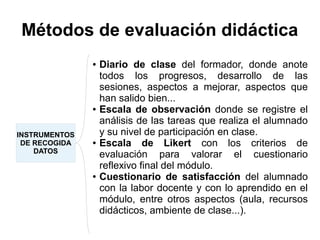 Métodos de evaluación didáctica
INSTRUMENTOS
DE RECOGIDA
DATOS
● Diario de clase del formador, donde anote
todos los progresos, desarrollo de las
sesiones, aspectos a mejorar, aspectos que
han salido bien...
● Escala de observación donde se registre el
análisis de las tareas que realiza el alumnado
y su nivel de participación en clase.
● Escala de Likert con los criterios de
evaluación para valorar el cuestionario
reflexivo final del módulo.
● Cuestionario de satisfacción del alumnado
con la labor docente y con lo aprendido en el
módulo, entre otros aspectos (aula, recursos
didácticos, ambiente de clase...).
 