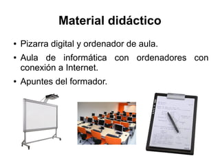 Material didáctico
● Pizarra digital y ordenador de aula.
● Aula de informática con ordenadores con
conexión a Internet.
● Apuntes del formador.
 