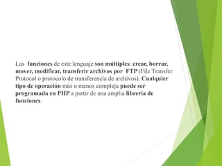 Las funciones de este lenguaje son múltiples: crear, borrar,
mover, modificar, transferir archivos por FTP (File Transfer
Protocol o protocolo de transferencia de archivos). Cualquier
tipo de operación más o menos compleja puede ser
programada en PHP a partir de una amplia librería de
funciones.
 