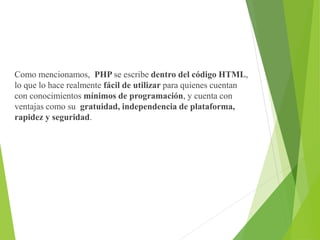 Como mencionamos, PHP se escribe dentro del código HTML,
lo que lo hace realmente fácil de utilizar para quienes cuentan
con conocimientos mínimos de programación, y cuenta con
ventajas como su gratuidad, independencia de plataforma,
rapidez y seguridad.
 
