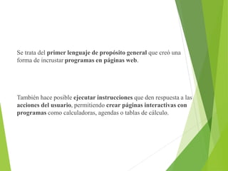 Se trata del primer lenguaje de propósito general que creó una
forma de incrustar programas en páginas web.
También hace posible ejecutar instrucciones que den respuesta a las
acciones del usuario, permitiendo crear páginas interactivas con
programas como calculadoras, agendas o tablas de cálculo.
 