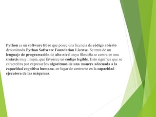 Python es un software libre que posee una licencia de código abierto
denominada Python Software Foundation License. Se trata de un
lenguaje de programación de alto nivel cuya filosofía se centra en una
sintaxis muy limpia, que favorece un código legible. Esto significa que se
caracteriza por expresar los algoritmos de una manera adecuada a la
capacidad cognitiva humana, en lugar de centrarse en la capacidad
ejecutora de las máquinas.
 