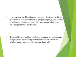  La cantidad de librerías que contiene y los tipos de datos
y funciones incorporadas en el propio lenguaje, que ayudan
a realizar muchas tareas habituales sin necesidad de tener
que programarlas desde cero.
 La sencillez y velocidad con la que se crean los programas.
Un programa en Python puede tener de 3 a 5 líneas de
código menos que su equivalente en Java o C.
 