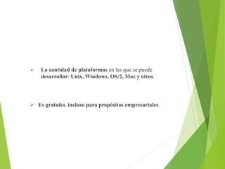  La cantidad de plataformas en las que se puede
desarrollar: Unix, Windows, OS/2, Mac y otros.
 Es gratuito, incluso para propósitos empresariales.
 