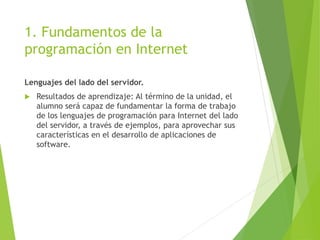 1. Fundamentos de la
programación en Internet
Lenguajes del lado del servidor.
 Resultados de aprendizaje: Al término de la unidad, el
alumno será capaz de fundamentar la forma de trabajo
de los lenguajes de programación para Internet del lado
del servidor, a través de ejemplos, para aprovechar sus
características en el desarrollo de aplicaciones de
software.
 