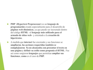  PHP (Hypertext Preprocessor) es un lenguaje de
programación creado especialmente para el desarrollo de
páginas web dinámicas, ya que puede ser incrustado dentro
del código HTML –el lenguaje más utilizado para el
armado de sitios web– y orientado a la creación de
hipertextos.
 A medida que internet fue creciendo y sus funciones se
ampliaron, las acciones requeridas también se
complejizaron. Ya no alcanzaba con presentar el texto en
una página y definir su estilo como proponía el HTML. Fue
así como surgieron lenguajes que permitían ampliar sus
funciones, como es el caso de PHP.
 