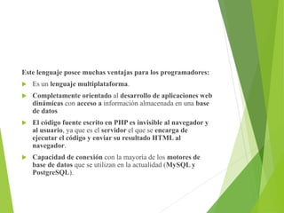 Este lenguaje posee muchas ventajas para los programadores:
 Es un lenguaje multiplataforma.
 Completamente orientado al desarrollo de aplicaciones web
dinámicas con acceso a información almacenada en una base
de datos
 El código fuente escrito en PHP es invisible al navegador y
al usuario, ya que es el servidor el que se encarga de
ejecutar el código y enviar su resultado HTML al
navegador.
 Capacidad de conexión con la mayoría de los motores de
base de datos que se utilizan en la actualidad (MySQL y
PostgreSQL).
 
