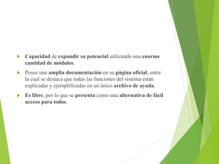  Capacidad de expandir su potencial utilizando una enorme
cantidad de módulos.
 Posee una amplia documentación en su página oficial, entre
la cual se destaca que todas las funciones del sistema están
explicadas y ejemplificadas en un único archivo de ayuda.
 Es libre, por lo que se presenta como una alternativa de fácil
acceso para todos.
 