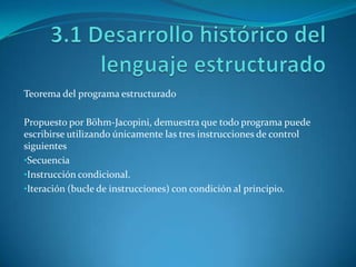 Teorema del programa estructurado

Propuesto por Böhm-Jacopini, demuestra que todo programa puede
escribirse utilizando únicamente las tres instrucciones de control
siguientes
•Secuencia
•Instrucción condicional.
•Iteración (bucle de instrucciones) con condición al principio.
 