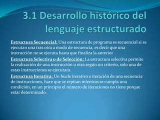 Estructura Secuencial: Una estructura de programa es secuencial si se
ejecutan una tras otra a modo de secuencia, es decir que una
instrucción no se ejecuta hasta que finaliza la anterior
Estructura Selectiva o de Selección: La estructura selectiva permite
la realización de una instrucción u otra según un criterio, solo una de
estas instrucciones se ejecutara.
Estructura Iterativa: Un bucle iterativo o iteración de una secuencia
de instrucciones, hace que se repitan mientras se cumpla una
condición, en un principio el número de iteraciones no tiene porque
estar determinado.
 