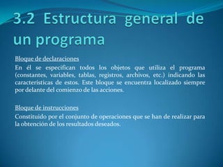 Bloque de declaraciones
En él se especifican todos los objetos que utiliza el programa
(constantes, variables, tablas, registros, archivos, etc.) indicando las
características de estos. Este bloque se encuentra localizado siempre
por delante del comienzo de las acciones.

Bloque de instrucciones
Constituido por el conjunto de operaciones que se han de realizar para
la obtención de los resultados deseados.
 