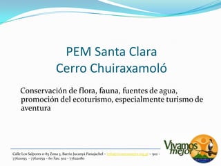 PEM Santa ClaraCerro Chuiraxamoló   Conservación de flora, fauna, fuentes de agua, promoción del ecoturismo, especialmente turismo de aventuraCalle Los Salpores 0-83 Zona 3, Barrio JucanyáPanajachel – info@vivamosmejor.org.gt – 502 - 77621093  - 77620159 – 60 Fax: 502 - 77622080