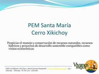 PEM Santa MaríaCerro Xikichoy  Propiciar el manejo y conservación de recursos naturales, recursos hídricos y proyectos de desarrollo sostenible compatibles como visitas ecoturísticas.Calle Los Salpores 0-83 Zona 3, Barrio JucanyáPanajachel – info@vivamosmejor.org.gt – 502 - 77621093  - 77620159 – 60 Fax: 502 - 77622080