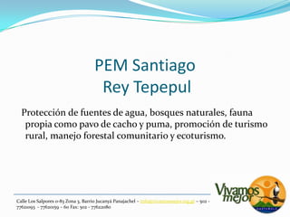 PEM Santiago Rey Tepepul  Protección de fuentes de agua, bosques naturales, fauna propia como pavo de cacho y puma, promoción de turismo rural, manejo forestal comunitario y ecoturismo.Calle Los Salpores 0-83 Zona 3, Barrio JucanyáPanajachel – info@vivamosmejor.org.gt – 502 - 77621093  - 77620159 – 60 Fax: 502 - 77622080