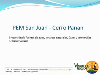 PEM San Juan - Cerro PananProtección de fuentes de agua, bosques naturales, fauna y promociónde turismo ruralCalle Los Salpores 0-83 Zona 3, Barrio JucanyáPanajachel – info@vivamosmejor.org.gt – 502 - 77621093  - 77620159 – 60 Fax: 502 - 77622080