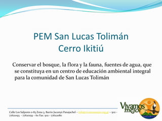 PEM San Lucas TolimánCerro Ikitiú  Conservar el bosque, la flora y la fauna, fuentes de agua, que se constituya en un centro de educación ambiental integral para la comunidad de San Lucas TolimánCalle Los Salpores 0-83 Zona 3, Barrio JucanyáPanajachel – info@vivamosmejor.org.gt – 502 - 77621093  - 77620159 – 60 Fax: 502 - 77622080