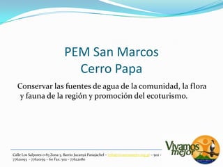 PEM San MarcosCerro Papa  Conservar las fuentes de agua de la comunidad, la flora y fauna de la región y promoción del ecoturismo.Calle Los Salpores 0-83 Zona 3, Barrio JucanyáPanajachel – info@vivamosmejor.org.gt – 502 - 77621093  - 77620159 – 60 Fax: 502 - 77622080