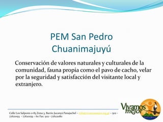 PEM San PedroChuanimajuyú   Conservación de valores naturales y culturales de la comunidad, fauna propia como el pavo de cacho, velar por la seguridad y satisfacción del visitante local y extranjero.Calle Los Salpores 0-83 Zona 3, Barrio JucanyáPanajachel – info@vivamosmejor.org.gt – 502 - 77621093  - 77620159 – 60 Fax: 502 - 77622080