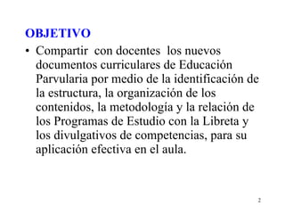 OBJETIVO Compartir  con docentes  los nuevos documentos curriculares de Educación Parvularia por medio de la identificación de la estructura, la organización de los contenidos, la metodología y la relación de los Programas de Estudio con la Libreta y los divulgativos de competencias, para su aplicación efectiva en el aula. 