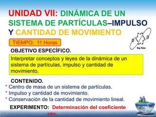 UNIDAD VII: DINÁMICA DE UN
 SISTEMA DE PARTÍCULAS–IMPULSO
 Y CANTIDAD DE MOVIMIENTO
   TIEMPO: 11 Horas
  OBJETIVO ESPECÍFICO.
  Interpretar conceptos y leyes de la dinámica de un
  sistema de partículas, impulso y cantidad de
  movimiento.
   CONTENIDO.
* Centro de masa de un sistema de partículas.
* Impulso y cantidad de movimiento.
* Conservación de la cantidad de movimiento lineal.
 EXPERIMENTO: Determinación del coeficiente
            «e».
 