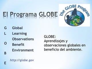 G    Global
L    Learning
                       GLOBE:
     Observations
                       Aprendizajes y
O    Benefit           observaciones globales en
     Environment       beneficio del ambiente.
B
    http://globe.gov
E
 