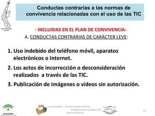 - INCLUIDAS EN EL PLAN DE CONVIVENCIA-
A. CONDUCTAS CONTRARIAS DE CARÁCTER LEVE:
1. Uso indebido del teléfono móvil, aparatos
electrónicos o Internet.
2. Los actos de incorrección o desconsideración
realizados a través de las TIC.
3. Publicación de imágenes o vídeos sin autorización.
Jefatura de Estudios - Escuela: Espacio de Paz –
Programa para la mejora de la
ciberconvivencia
15
Conductas contrarias a las normas de
convivencia relacionadas con el uso de las TIC
 
 