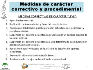MEDIDAS CORRECTIVAS DE CARÁCTER “LEVE”:
1. Apercibimiento escrito.
2. Realización de tareas dentro y fuera del horario lectivo.
3. Suspensión del derecho a participar en las actividades extraescolares y
complementarias.
4. Suspensión del derecho de asistencia al Centro por un período máximo de
tres días lectivos.
5. Suspensión del derecho de asistencia a una determinada clase durante un
período máximo de tres días.
6. Requisa temporal y custodia en la Jefatura de Estudios del aparato
electrónico.
7.  Derivación al Servicio de Mediación Escolar.
8. Realización de trabajos en beneficio de la comunidad.
Jefatura de Estudios - Escuela: Espacio de Paz –
Programa para la mejora de la
ciberconvivencia
16
Medidas de carácter
correctivo y procedimental
 
 