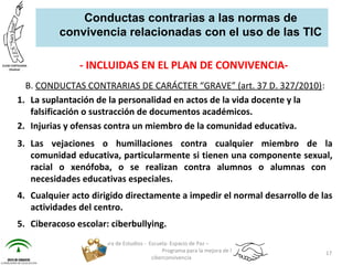 - INCLUIDAS EN EL PLAN DE CONVIVENCIA-
B. CONDUCTAS CONTRARIAS DE CARÁCTER “GRAVE” (art. 37 D. 327/2010):
1. La suplantación de la personalidad en actos de la vida docente y la
falsificación o sustracción de documentos académicos.
2. Injurias y ofensas contra un miembro de la comunidad educativa.
3. Las vejaciones o humillaciones contra cualquier miembro de la
comunidad educativa, particularmente si tienen una componente sexual,
racial o xenófoba, o se realizan contra alumnos o alumnas con
necesidades educativas especiales.
4. Cualquier acto dirigido directamente a impedir el normal desarrollo de las
actividades del centro.
5. Ciberacoso escolar: ciberbullying.
Jefatura de Estudios - Escuela: Espacio de Paz –
Programa para la mejora de la
ciberconvivencia
17
Conductas contrarias a las normas de
convivencia relacionadas con el uso de las TIC
 
 