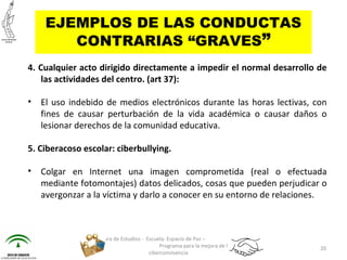 4. Cualquier acto dirigido directamente a impedir el normal desarrollo de
las actividades del centro. (art 37):
• El uso indebido de medios electrónicos durante las horas lectivas, con
fines de causar perturbación de la vida académica o causar daños o
lesionar derechos de la comunidad educativa.
5. Ciberacoso escolar: ciberbullying.
• Colgar en Internet una imagen comprometida (real o efectuada
mediante fotomontajes) datos delicados, cosas que pueden perjudicar o
avergonzar a la víctima y darlo a conocer en su entorno de relaciones.
Jefatura de Estudios - Escuela: Espacio de Paz –
Programa para la mejora de la
ciberconvivencia
20
EJEMPLOS DE LAS CONDUCTAS
CONTRARIAS “GRAVES”
 