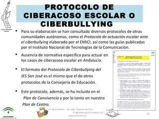  Para su elaboración se han consultado diversos protocolos de otras
comunidades autónomas, como el Protocolo de actuación escolar ante
el ciberbullying elaborado por el EMICI, así como las guías publicadas
por el Instituto Nacional de Tecnologías de la Comunicación.
 Ausencia de normativa específica para actuar en
los casos de ciberacoso escolar en Andalucía.
 El formato del Protocolo de Ciberbullying del
IES San José es el mismo que el de otros
protocolos de la Consejería de Educación.
 Este protocolo, además, se ha incluido en el
Plan de Convivencia y por lo tanto en nuestro
Plan de Centro.
Jefatura de Estudios - Escuela: Espacio de Paz –
Programa para la mejora de la
ciberconvivencia
21
PROTOCOLO DE
CIBERACOSO ESCOLAR O
CIBERBULLYING  
 