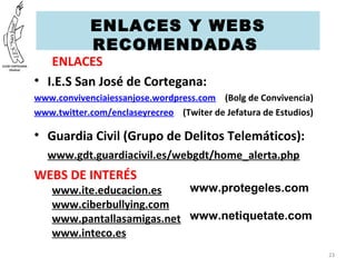 ENLACES
• I.E.S San José de Cortegana:
www.convivenciaiessanjose.wordpress.com (Bolg de Convivencia)
www.twitter.com/enclaseyrecreo (Twiter de Jefatura de Estudios)
• Guardia Civil (Grupo de Delitos Telemáticos):
www.gdt.guardiacivil.es/webgdt/home_alerta.php
WEBS DE INTERÉS
www.ite.educacion.es
www.ciberbullying.com
www.pantallasamigas.net
www.inteco.es
23
ENLACES Y WEBS
RECOMENDADAS 
www.protegeles.com
www.netiquetate.com
 